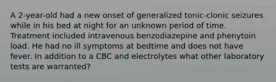 A 2-year-old had a new onset of generalized tonic-clonic seizures while in his bed at night for an unknown period of time. Treatment included intravenous benzodiazepine and phenytoin load. He had no ill symptoms at bedtime and does not have fever. In addition to a CBC and electrolytes what other laboratory tests are warranted?