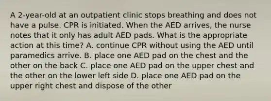 A 2-year-old at an outpatient clinic stops breathing and does not have a pulse. CPR is initiated. When the AED arrives, the nurse notes that it only has adult AED pads. What is the appropriate action at this time? A. continue CPR without using the AED until paramedics arrive. B. place one AED pad on the chest and the other on the back C. place one AED pad on the upper chest and the other on the lower left side D. place one AED pad on the upper right chest and dispose of the other