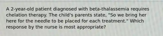 A 2-year-old patient diagnosed with beta-thalassemia requires chelation therapy. The child's parents state, "So we bring her here for the needle to be placed for each treatment." Which response by the nurse is most appropriate?