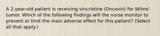 A 2-year-old patient is receiving vincristine (Oncovin) for Wilms' tumor. Which of the following findings will the nurse monitor to prevent or limit the main adverse effect for this patient? (Select all that apply.)