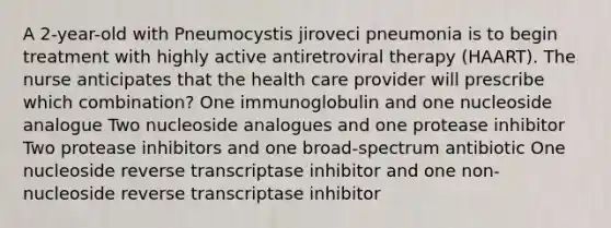 A 2-year-old with Pneumocystis jiroveci pneumonia is to begin treatment with highly active antiretroviral therapy (HAART). The nurse anticipates that the health care provider will prescribe which combination? One immunoglobulin and one nucleoside analogue Two nucleoside analogues and one protease inhibitor Two protease inhibitors and one broad-spectrum antibiotic One nucleoside reverse transcriptase inhibitor and one non-nucleoside reverse transcriptase inhibitor