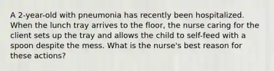 A 2-year-old with pneumonia has recently been hospitalized. When the lunch tray arrives to the floor, the nurse caring for the client sets up the tray and allows the child to self-feed with a spoon despite the mess. What is the nurse's best reason for these actions?