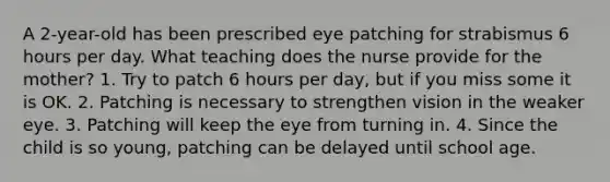 A 2-year-old has been prescribed eye patching for strabismus 6 hours per day. What teaching does the nurse provide for the mother? 1. Try to patch 6 hours per day, but if you miss some it is OK. 2. Patching is necessary to strengthen vision in the weaker eye. 3. Patching will keep the eye from turning in. 4. Since the child is so young, patching can be delayed until school age.