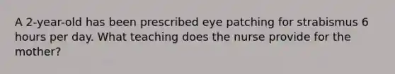 A 2-year-old has been prescribed eye patching for strabismus 6 hours per day. What teaching does the nurse provide for the mother?