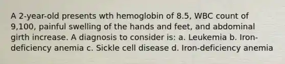 A 2-year-old presents wth hemoglobin of 8.5, WBC count of 9,100, painful swelling of the hands and feet, and abdominal girth increase. A diagnosis to consider is: a. Leukemia b. Iron-deficiency anemia c. Sickle cell disease d. Iron-deficiency anemia