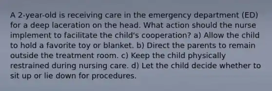 A 2-year-old is receiving care in the emergency department (ED) for a deep laceration on the head. What action should the nurse implement to facilitate the child's cooperation? a) Allow the child to hold a favorite toy or blanket. b) Direct the parents to remain outside the treatment room. c) Keep the child physically restrained during nursing care. d) Let the child decide whether to sit up or lie down for procedures.