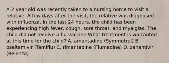 A 2-year-old was recently taken to a nursing home to visit a relative. A few days after the visit, the relative was diagnosed with influenza. In the last 24 hours, the child has been experiencing high fever, cough, sore throat, and myalgias. The child did not receive a flu vaccine.What treatment is warranted at this time for the child? A. amantadine (Symmetrel) B. oseltamivir (Tamiflu) C. rimantadine (Flumadine) D. zanamivir (Relenza)