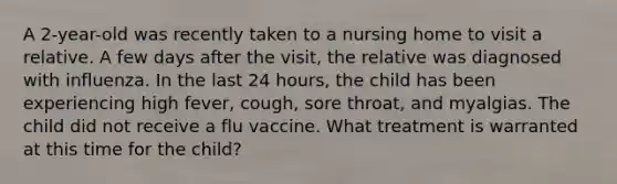 A 2-year-old was recently taken to a nursing home to visit a relative. A few days after the visit, the relative was diagnosed with influenza. In the last 24 hours, the child has been experiencing high fever, cough, sore throat, and myalgias. The child did not receive a flu vaccine. What treatment is warranted at this time for the child?