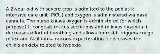 A 2-year-old with severe crop is admitted to the pediatric intensive care unit (PICU) and oxygen is administered via nasal cannula. The nurse knows oxygen is administered for which purpose? It congeals mucus secretions and relieves dyspnea It decreases effort of breathing and allows for rest It triggers cough reflex and facilitates mucous expectoration It decreases the child's anxiety related to hypoxia