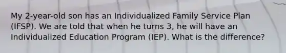 My 2-year-old son has an Individualized Family Service Plan (IFSP). We are told that when he turns 3, he will have an Individualized Education Program (IEP). What is the difference?