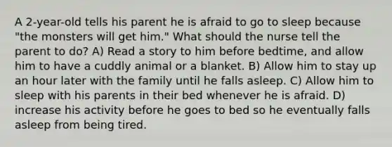 A 2-year-old tells his parent he is afraid to go to sleep because "the monsters will get him." What should the nurse tell the parent to do? A) Read a story to him before bedtime, and allow him to have a cuddly animal or a blanket. B) Allow him to stay up an hour later with the family until he falls asleep. C) Allow him to sleep with his parents in their bed whenever he is afraid. D) increase his activity before he goes to bed so he eventually falls asleep from being tired.