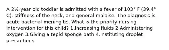 A 2½-year-old toddler is admitted with a fever of 103° F (39.4° C), stiffness of the neck, and general malaise. The diagnosis is acute bacterial meningitis. What is the priority nursing intervention for this child? 1.Increasing fluids 2.Administering oxygen 3.Giving a tepid sponge bath 4.Instituting droplet precautions