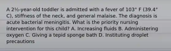 A 2½-year-old toddler is admitted with a fever of 103° F (39.4° C), stiffness of the neck, and general malaise. The diagnosis is acute bacterial meningitis. What is the priority nursing intervention for this child? A. Increasing fluids B. Administering oxygen C. Giving a tepid sponge bath D. Instituting droplet precautions