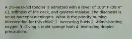 A 2½-year-old toddler is admitted with a fever of 103° F (39.4° C), stiffness of the neck, and general malaise. The diagnosis is acute bacterial meningitis. What is the priority nursing intervention for this child? 1. Increasing fluids 2. Administering oxygen 3. Giving a tepid sponge bath 4. Instituting droplet precautions