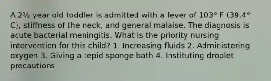 A 2½-year-old toddler is admitted with a fever of 103° F (39.4° C), stiffness of the neck, and general malaise. The diagnosis is acute bacterial meningitis. What is the priority nursing intervention for this child? 1. Increasing fluids 2. Administering oxygen 3. Giving a tepid sponge bath 4. Instituting droplet precautions