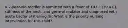 A 2-year-old toddler is admitted with a fever of 103 F (39.4 C), stiffness of the neck, and general malaise and diagnosed with acute bacterial meningitis. What is the priority nursing intervention for this child?