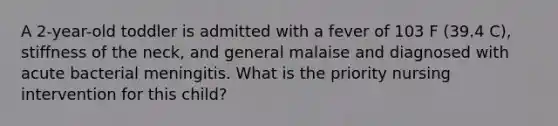A 2-year-old toddler is admitted with a fever of 103 F (39.4 C), stiffness of the neck, and general malaise and diagnosed with acute bacterial meningitis. What is the priority nursing intervention for this child?