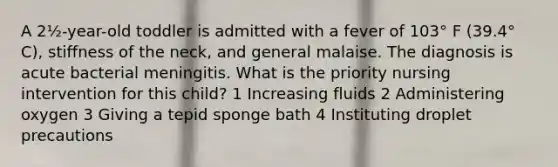 A 2½-year-old toddler is admitted with a fever of 103° F (39.4° C), stiffness of the neck, and general malaise. The diagnosis is acute bacterial meningitis. What is the priority nursing intervention for this child? 1 Increasing fluids 2 Administering oxygen 3 Giving a tepid sponge bath 4 Instituting droplet precautions