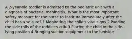 A 2-year-old toddler is admitted to the pediatric unit with a diagnosis of bacterial meningitis. What is the most important safety measure for the nurse to institute immediately after the child has a seizure? 1 Monitoring the child's vital signs 2 Padding the side rails of the toddler's crib 3 Placing the child in the side-lying position 4 Bringing suction equipment to the bedside