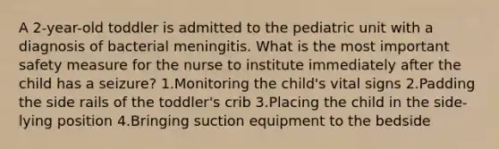 A 2-year-old toddler is admitted to the pediatric unit with a diagnosis of bacterial meningitis. What is the most important safety measure for the nurse to institute immediately after the child has a seizure? 1.Monitoring the child's vital signs 2.Padding the side rails of the toddler's crib 3.Placing the child in the side-lying position 4.Bringing suction equipment to the bedside