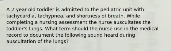 A 2-year-old toddler is admitted to the pediatric unit with tachycardia, tachypnea, and shortness of breath. While completing a nursing assessment the nurse auscultates the toddler's lungs. What term should the nurse use in the medical record to document the following sound heard during auscultation of the lungs?