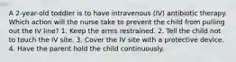 A 2-year-old toddler is to have intravenous (IV) antibiotic therapy. Which action will the nurse take to prevent the child from pulling out the IV line? 1. Keep the arms restrained. 2. Tell the child not to touch the IV site. 3. Cover the IV site with a protective device. 4. Have the parent hold the child continuously.