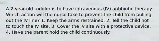 A 2-year-old toddler is to have intravenous (IV) antibiotic therapy. Which action will the nurse take to prevent the child from pulling out the IV line? 1. Keep the arms restrained. 2. Tell the child not to touch the IV site. 3. Cover the IV site with a protective device. 4. Have the parent hold the child continuously.