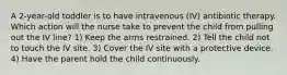 A 2-year-old toddler is to have intravenous (IV) antibiotic therapy. Which action will the nurse take to prevent the child from pulling out the IV line? 1) Keep the arms restrained. 2) Tell the child not to touch the IV site. 3) Cover the IV site with a protective device. 4) Have the parent hold the child continuously.