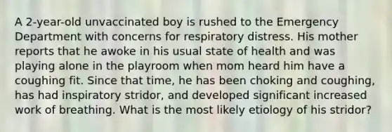 A 2-year-old unvaccinated boy is rushed to the Emergency Department with concerns for respiratory distress. His mother reports that he awoke in his usual state of health and was playing alone in the playroom when mom heard him have a coughing fit. Since that time, he has been choking and coughing, has had inspiratory stridor, and developed significant increased work of breathing. What is the most likely etiology of his stridor?