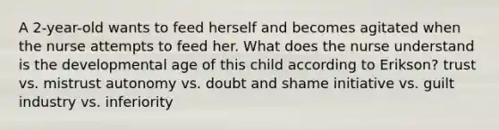 A 2-year-old wants to feed herself and becomes agitated when the nurse attempts to feed her. What does the nurse understand is the developmental age of this child according to Erikson? trust vs. mistrust autonomy vs. doubt and shame initiative vs. guilt industry vs. inferiority