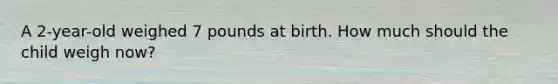 A 2-year-old weighed 7 pounds at birth. How much should the child weigh now?