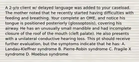 A 2-y/o client w/ delayed language was added to your caseload. The mother noted that he recently started having difficulties with feeding and breathing. Your complete an OME, and notice his tongue is positioned posteriorly (glossoptosis), covering his airway. He has an unusually small mandible and had incomplete closure of the roof of the mouth (cleft palate). He also presents with a unilateral conductive hearing loss. This pt should receive further evaluation, but the symptoms indicate that he has: A. Landau-Kleffner syndrome B. Pierre-Robin syndrome C. Fragile X syndrome D. Moebius syndrome