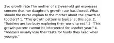 2yo growth rate The mother of a 2-year-old girl expresses concern that her daughter's growth rate has slowed. What should the nurse explain to the mother about the growth of toddlers? 1. "This growth pattern is typical at this age. 2. "Toddlers are too busy exploring their world to eat." 3. "This growth pattern cannot be interpreted for another year." 4. "Toddlers usually lose their taste for foods they liked when younger."