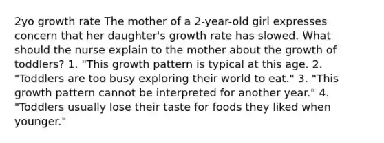 2yo growth rate The mother of a 2-year-old girl expresses concern that her daughter's growth rate has slowed. What should the nurse explain to the mother about the growth of toddlers? 1. "This growth pattern is typical at this age. 2. "Toddlers are too busy exploring their world to eat." 3. "This growth pattern cannot be interpreted for another year." 4. "Toddlers usually lose their taste for foods they liked when younger."