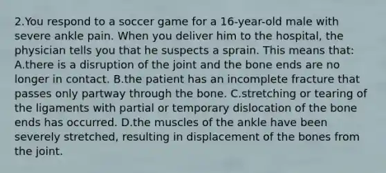 2.You respond to a soccer game for a 16-year-old male with severe ankle pain. When you deliver him to the hospital, the physician tells you that he suspects a sprain. This means that: A.there is a disruption of the joint and the bone ends are no longer in contact. B.the patient has an incomplete fracture that passes only partway through the bone. C.stretching or tearing of the ligaments with partial or temporary dislocation of the bone ends has occurred. D.the muscles of the ankle have been severely stretched, resulting in displacement of the bones from the joint.