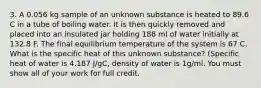 3. A 0.056 kg sample of an unknown substance is heated to 89.6 C in a tube of boiling water. It is then quickly removed and placed into an insulated jar holding 188 ml of water initially at 132.8 F. The final equilibrium temperature of the system is 67 C. What is the specific heat of this unknown substance? (Specific heat of water is 4.187 J/gC, density of water is 1g/ml. You must show all of your work for full credit.