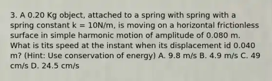 3. A 0.20 Kg object, attached to a spring with spring with a spring constant k = 10N/m, is moving on a horizontal frictionless surface in simple harmonic motion of amplitude of 0.080 m. What is tits speed at the instant when its displacement id 0.040 m? (Hint: Use conservation of energy) A. 9.8 m/s B. 4.9 m/s C. 49 cm/s D. 24.5 cm/s