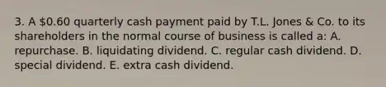 3. A 0.60 quarterly cash payment paid by T.L. Jones & Co. to its shareholders in the normal course of business is called a: A. repurchase. B. liquidating dividend. C. regular cash dividend. D. special dividend. E. extra cash dividend.