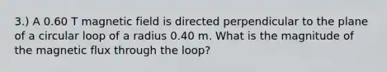 3.) A 0.60 T magnetic field is directed perpendicular to the plane of a circular loop of a radius 0.40 m. What is the magnitude of the magnetic flux through the loop?