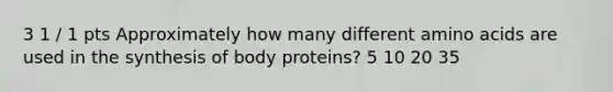 3 1 / 1 pts Approximately how many different amino acids are used in the synthesis of body proteins? 5 10 20 35