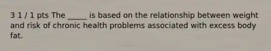 3 1 / 1 pts The _____ is based on the relationship between weight and risk of chronic health problems associated with excess body fat.