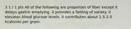 3 1 / 1 pts All of the following are properties of fiber except it delays gastric emptying. it provides a feeling of satiety. it elevates blood glucose levels. it contributes about 1.5-2.5 kcalories per gram.