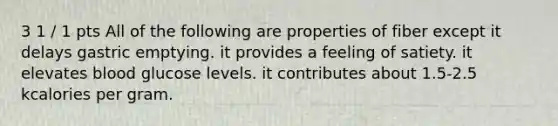 3 1 / 1 pts All of the following are properties of fiber except it delays gastric emptying. it provides a feeling of satiety. it elevates blood glucose levels. it contributes about 1.5-2.5 kcalories per gram.