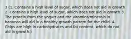 3 (1. Contains a high level of sugar, which does not aid in growth 2. Contains a high level of sugar, which does not aid in growth 3. The protein from the yogurt and the vitamins/minerals in bananas will aid in a healthy growth pattern for the child. 4. Chips are high in carbohydrates and fat content, which do not aid in growth.)