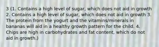 3 (1. Contains a high level of sugar, which does not aid in growth 2. Contains a high level of sugar, which does not aid in growth 3. The protein from the yogurt and the vitamins/minerals in bananas will aid in a healthy growth pattern for the child. 4. Chips are high in carbohydrates and fat content, which do not aid in growth.)