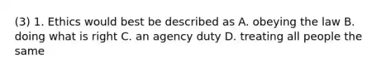 (3) 1. Ethics would best be described as A. obeying the law B. doing what is right C. an agency duty D. treating all people the same