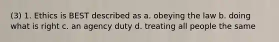 (3) 1. Ethics is BEST described as a. obeying the law b. doing what is right c. an agency duty d. treating all people the same