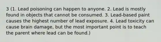 3 (1. Lead poisoning can happen to anyone. 2. Lead is mostly found in objects that cannot be consumed. 3. Lead-based paint causes the highest number of lead exposure. 4. Lead toxicity can cause brain damage, but the most important point is to teach the parent where lead can be found.)