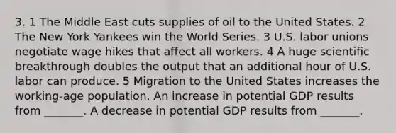 3. 1 The Middle East cuts supplies of oil to the United States. 2 The New York Yankees win the World Series. 3 U.S. labor unions negotiate wage hikes that affect all workers. 4 A huge scientific breakthrough doubles the output that an additional hour of U.S. labor can produce. 5 Migration to the United States increases the​ working-age population. An increase in potential GDP results from​ _______. A decrease in potential GDP results from​ _______.