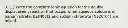 3. (1) Write the complete ionic equation for the double displacement reaction that occurs when aqueous solutions of barium nitrate, Ba(NO3)2 and sodium chromate (Na2CrO4) are mixed.